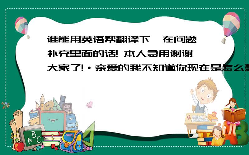 谁能用英语帮翻译下  在问题补充里面的话! 本人急用谢谢大家了!·亲爱的我不知道你现在是怎么想的!但是我就想牵着你的手走一去一直走下去走到最后看看我们究竟有没有错究竟错在哪里?