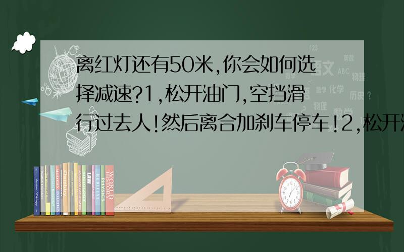 离红灯还有50米,你会如何选择减速?1,松开油门,空挡滑行过去人!然后离合加刹车停车!2,松开油门,带原来的行驶档位,比如如原来用4挡的!就直接松开油门,然后踩刹车减速到红灯位停下!3,松开油