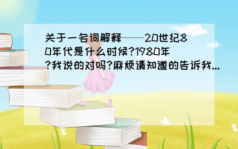 关于一名词解释——20世纪80年代是什么时候?1980年?我说的对吗?麻烦请知道的告诉我...