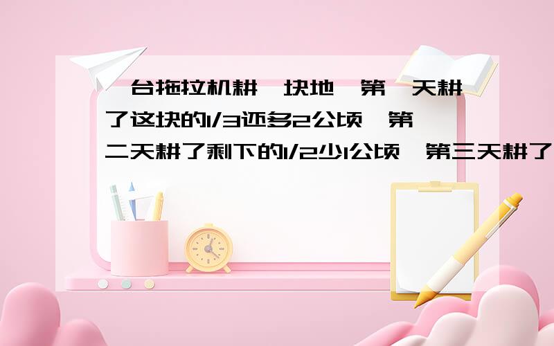 一台拖拉机耕一块地,第一天耕了这块的1/3还多2公顷,第二天耕了剩下的1/2少1公顷,第三天耕了剩下的1/2多1公顷,还剩下18公顷没有耕,这块地一共有多少公顷?不要方程不要方程不要方程不要方