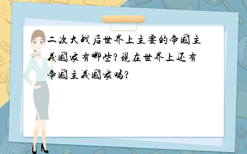 二次大战后世界上主要的帝国主义国家有哪些?现在世界上还有帝国主义国家吗?