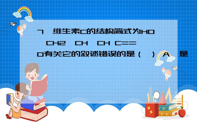 7、维生素C的结构简式为HO—CH2—CH—CH C==O有关它的叙述错误的是（ ） A、是一种环状的酯类化合物 B、易