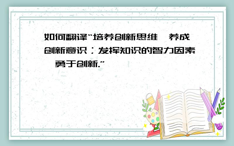 如何翻译“培养创新思维,养成创新意识；发挥知识的智力因素,勇于创新.”