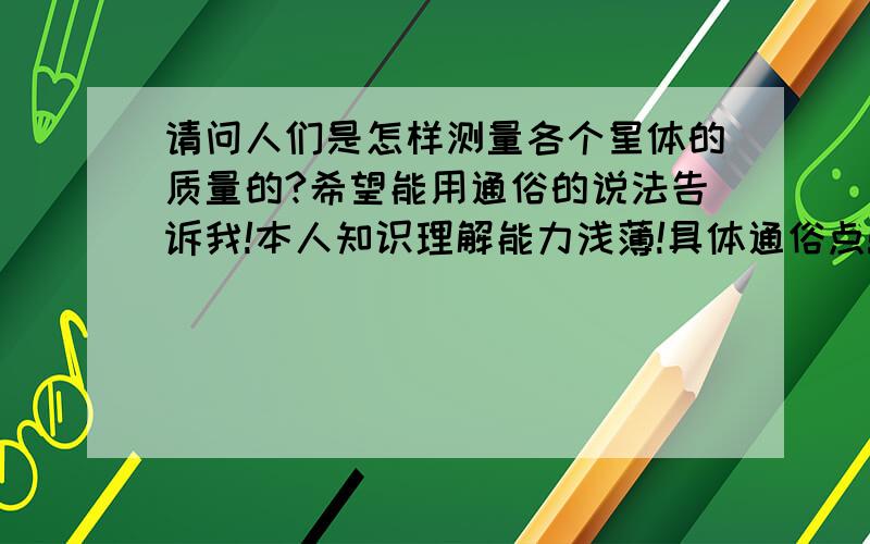 请问人们是怎样测量各个星体的质量的?希望能用通俗的说法告诉我!本人知识理解能力浅薄!具体通俗点!