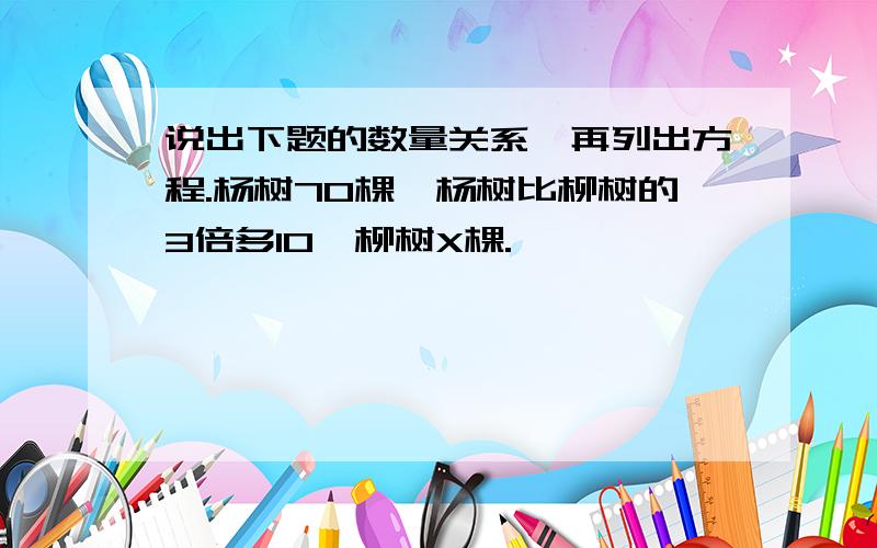 说出下题的数量关系、再列出方程.杨树70棵,杨树比柳树的3倍多10,柳树X棵.