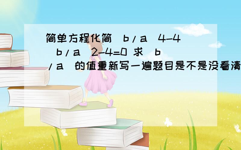 简单方程化简(b/a)4-4(b/a)2-4=0 求(b/a)的值重新写一遍题目是不是没看清啊。(b/a)^4-4(b/a)^2-4=0我觉得也可看成a^4-4a)^2-4=0