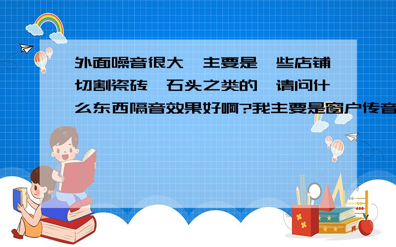 外面噪音很大,主要是一些店铺切割瓷砖、石头之类的,请问什么东西隔音效果好啊?我主要是窗户传音的.要长期的,比如隔音玻璃,隔音窗之类的,请告诉我哪个隔音效果好?最好说一下价格供我