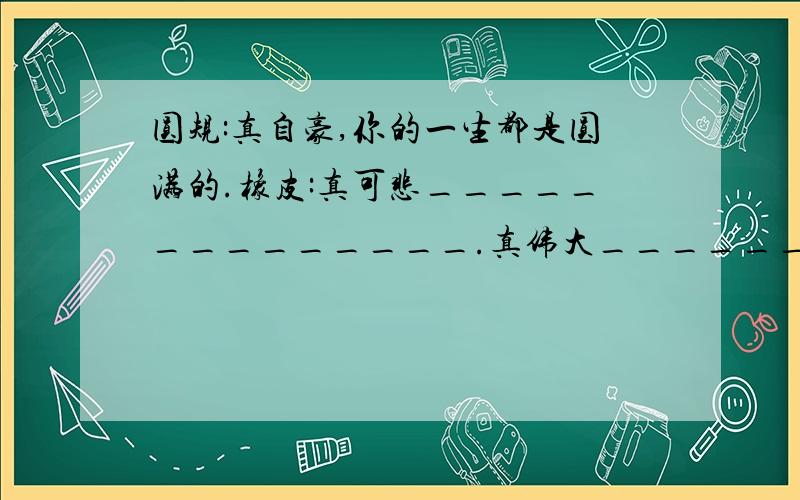 圆规:真自豪,你的一生都是圆满的.橡皮:真可悲______________.真伟大______________.