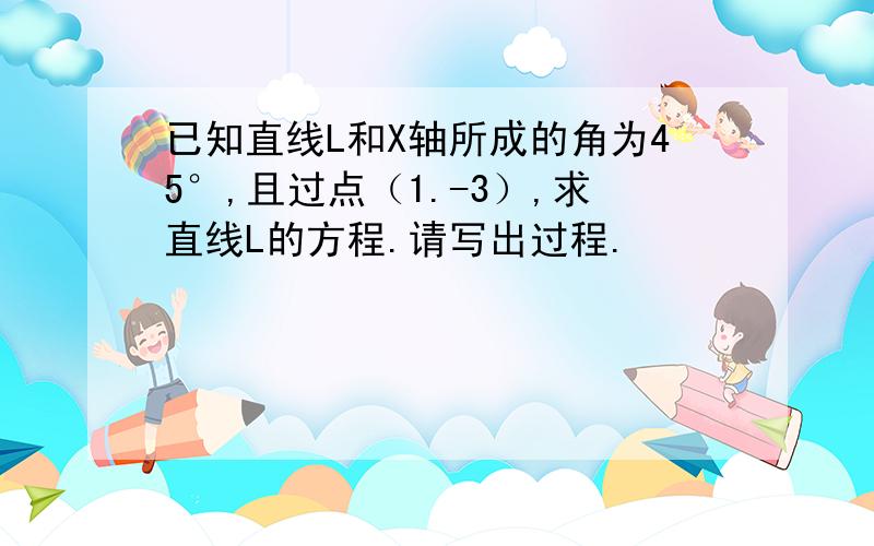 已知直线L和X轴所成的角为45°,且过点（1.-3）,求直线L的方程.请写出过程.