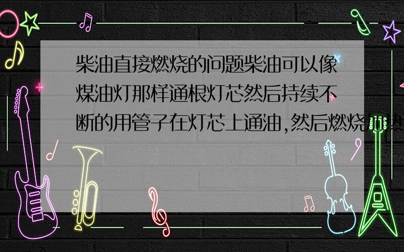 柴油直接燃烧的问题柴油可以像煤油灯那样通根灯芯然后持续不断的用管子在灯芯上通油,然后燃烧加热水吗