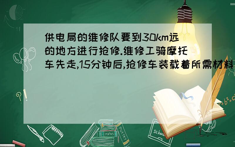 供电局的维修队要到30km远的地方进行抢修.维修工骑摩托车先走,15分钟后,抢修车装载着所需材料出发,结果两车同时到达抢修点.已知抢修车的速度是摩托车速度的1.5倍,求这两种车的速度.