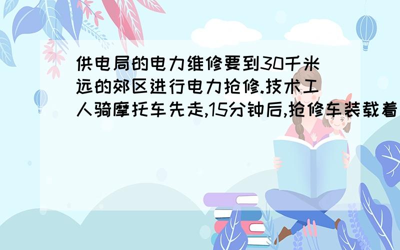 供电局的电力维修要到30千米远的郊区进行电力抢修.技术工人骑摩托车先走,15分钟后,抢修车装载着所需材料出发,结果他们同时到达.一直抢修车速度是摩托车的1.5倍,求这两种车速度.列方程