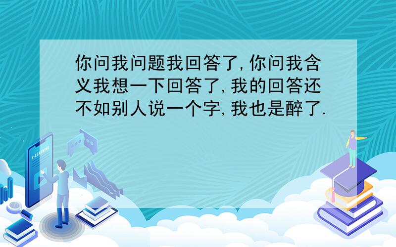 你问我问题我回答了,你问我含义我想一下回答了,我的回答还不如别人说一个字,我也是醉了.