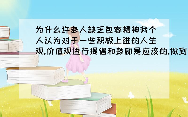 为什么许多人缺乏包容精神我个人认为对于一些积极上进的人生观,价值观进行提倡和鼓励是应该的.做到了这些人生观,价值观的人也很值得人们钦佩.但是它不应该被过分强调,更不应该强制