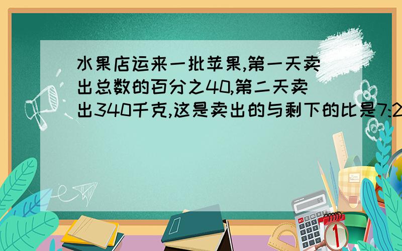 水果店运来一批苹果,第一天卖出总数的百分之40,第二天卖出340千克,这是卖出的与剩下的比是7:2,水果店共运来苹果多少千克?