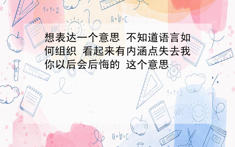 想表达一个意思 不知道语言如何组织 看起来有内涵点失去我你以后会后悔的 这个意思