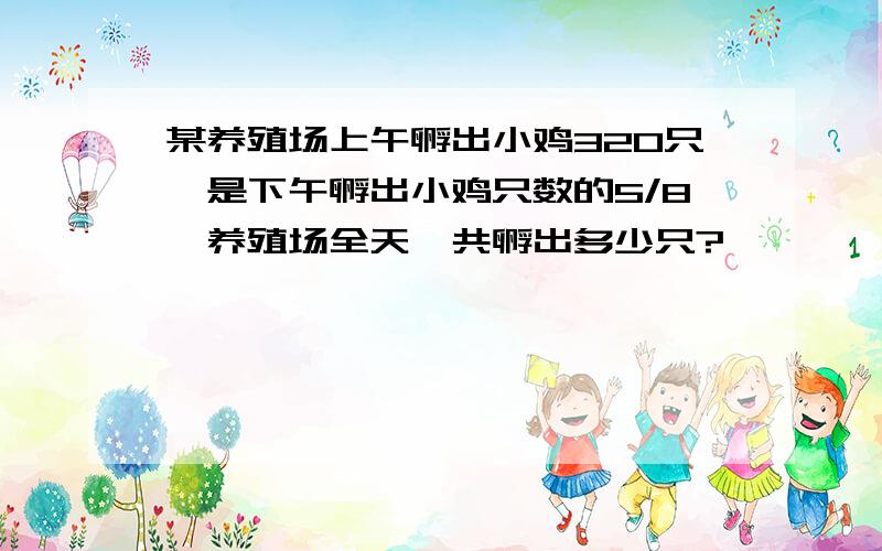 某养殖场上午孵出小鸡320只,是下午孵出小鸡只数的5/8,养殖场全天一共孵出多少只?