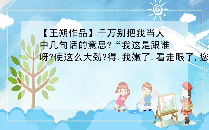 【王朔作品】千万别把我当人 中几句话的意思?“我这是跟谁呀?使这么大劲?得,我嫩了,看走眼了,您三位这么风度翩翩愣是不趁千儿八百 的?”“早知道会碰见你,我们就省着点花了.” 1、您三