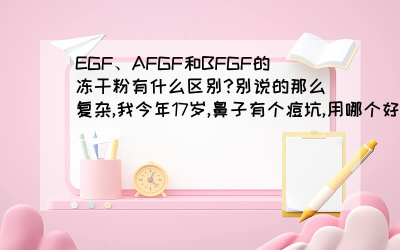 EGF、AFGF和BFGF的冻干粉有什么区别?别说的那么复杂,我今年17岁,鼻子有个痘坑,用哪个好?就说哪个好,并且写出理由就好了~