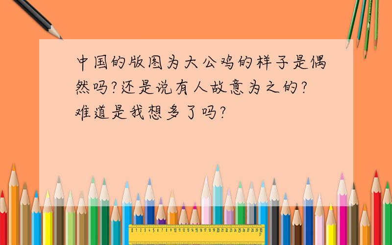 中国的版图为大公鸡的样子是偶然吗?还是说有人故意为之的?难道是我想多了吗?