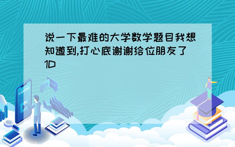 说一下最难的大学数学题目我想知道到,打心底谢谢给位朋友了1D