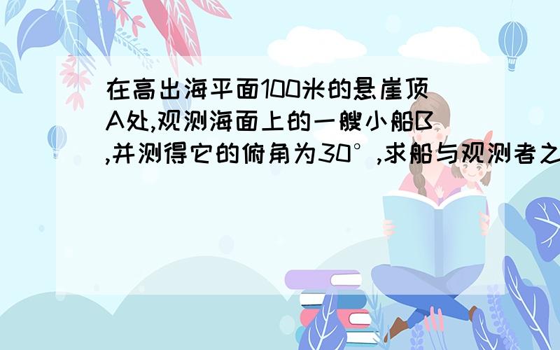 在高出海平面100米的悬崖顶A处,观测海面上的一艘小船B,并测得它的俯角为30°,求船与观测者之间的水平距