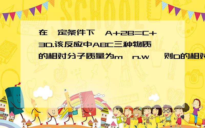 在一定条件下,A+2B=C+3D.该反应中ABC三种物质的相对分子质量为m,n.w ,则D的相对分子质量为