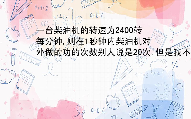 一台柴油机的转速为2400转每分钟,则在1秒钟内柴油机对外做的功的次数别人说是20次,但是我不知到这个答案是怎么来的,请别复制粘贴别人的东西.