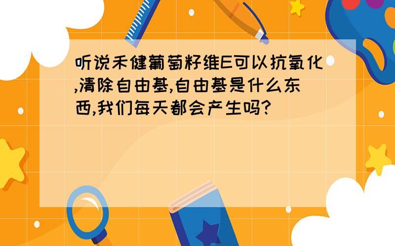 听说禾健葡萄籽维E可以抗氧化,清除自由基,自由基是什么东西,我们每天都会产生吗?