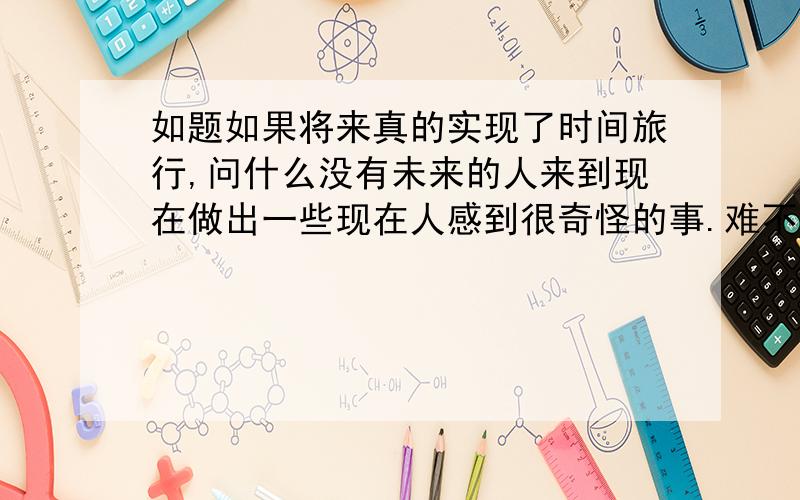 如题如果将来真的实现了时间旅行,问什么没有未来的人来到现在做出一些现在人感到很奇怪的事.难不成在人类实现时间旅行之前将灭亡!确实如果永远实现不了时间旅行这个也有可能