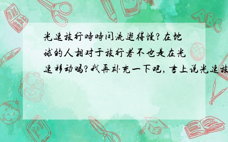 光速旅行时时间流逝得慢?在地球的人相对于旅行者不也是在光速移动吗?我再补充一下吧，书上说光速旅行者出去一圈回来后比地球上的双胞胎年轻，如果以旅行者为参照物，那不就是整个