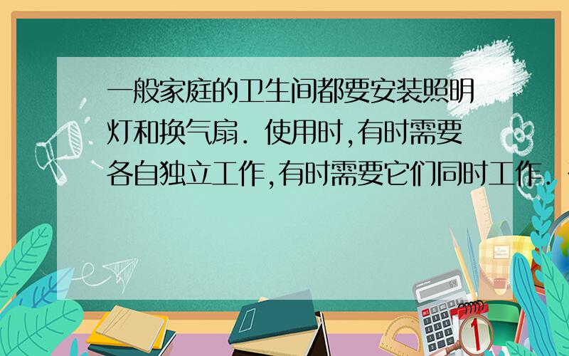 一般家庭的卫生间都要安装照明灯和换气扇．使用时,有时需要各自独立工作,有时需要它们同时工作．在如图所示的电路中,你认为符合上述要求的是麻烦说一下为什么