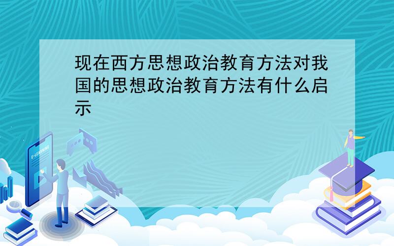 现在西方思想政治教育方法对我国的思想政治教育方法有什么启示