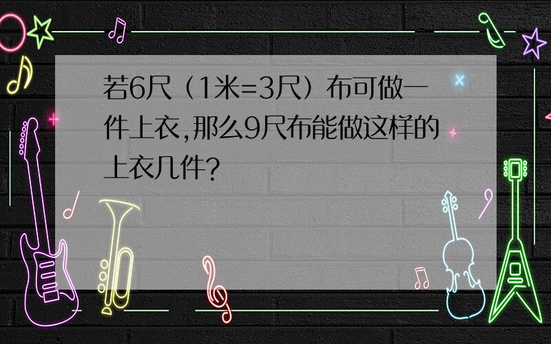 若6尺（1米=3尺）布可做一件上衣,那么9尺布能做这样的上衣几件?