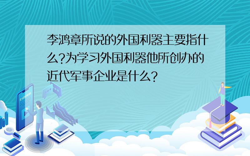 李鸿章所说的外国利器主要指什么?为学习外国利器他所创办的近代军事企业是什么?