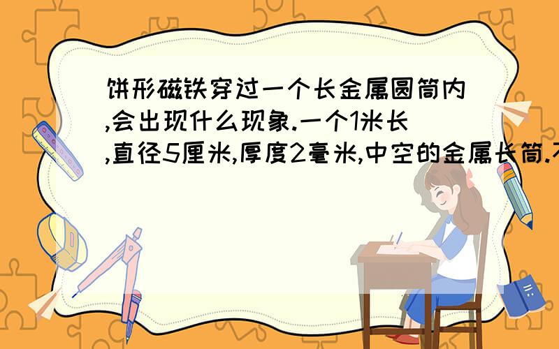 饼形磁铁穿过一个长金属圆筒内,会出现什么现象.一个1米长,直径5厘米,厚度2毫米,中空的金属长筒.不能被磁铁吸引的金属.然后一个圆柱形磁铁,高2厘米,直径4,8厘米.垂直金属筒,让磁铁从上面