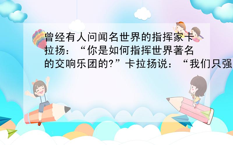 曾经有人问闻名世界的指挥家卡拉扬：“你是如何指挥世界著名的交响乐团的?”卡拉扬说：“我们只强调三个音,来使我的乐队变成团队.首先强调‘起音’,起音不齐,乐曲就乱.第二是个人的