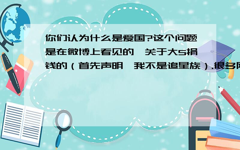 你们认为什么是爱国?这个问题是在微博上看见的、关于大S捐钱的（首先声明、我不是追星族）.很多网友说、就是不能捐给日本、我很纳闷、大多数人对爱国的态度?大多数人对爱国的理解是