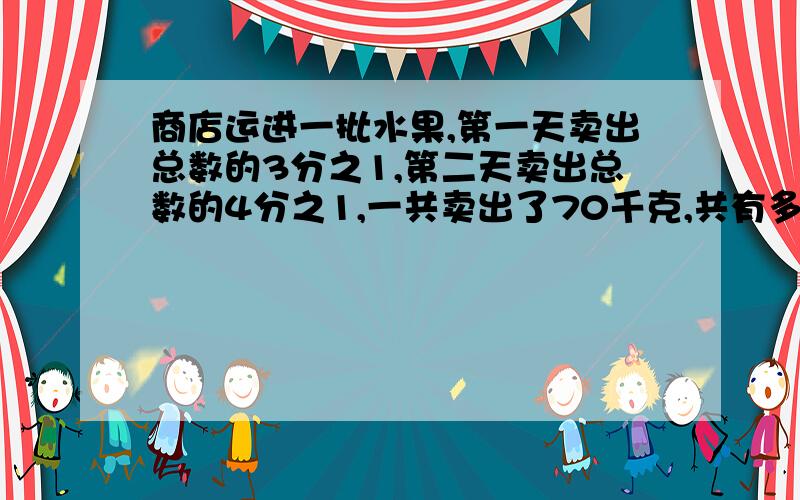 商店运进一批水果,第一天卖出总数的3分之1,第二天卖出总数的4分之1,一共卖出了70千克,共有多少千克水果