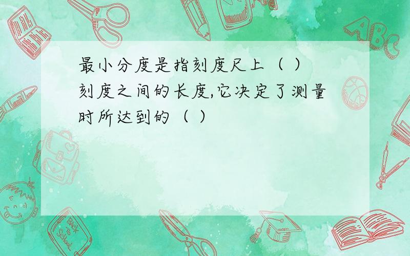 最小分度是指刻度尺上（ ） 刻度之间的长度,它决定了测量时所达到的（ ）