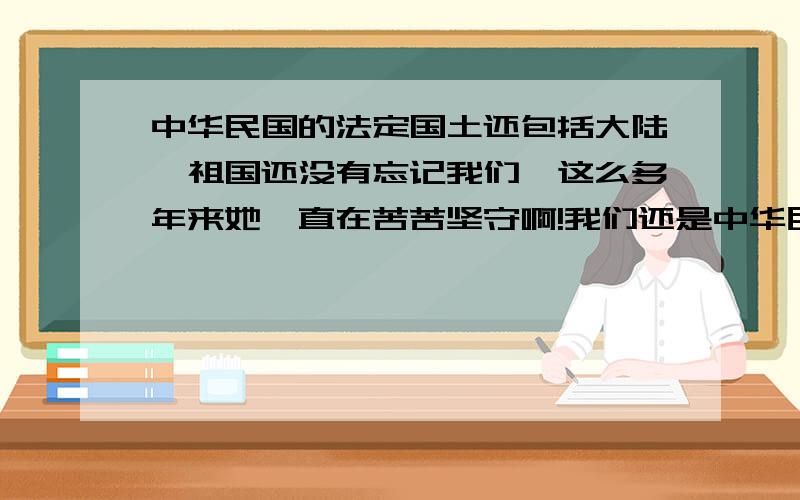 中华民国的法定国土还包括大陆,祖国还没有忘记我们,这么多年来她一直在苦苦坚守啊!我们还是中华民国的国民,