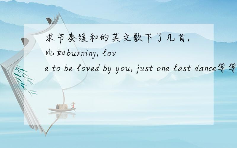 求节奏缓和的英文歌下了几首,比如burning, love to be loved by you, just one last dance等等.想要更多,一定要听的清词,不要跟上面重复就可以了.不想浪费分,如果好的话会追加分的……各位达人帮个忙