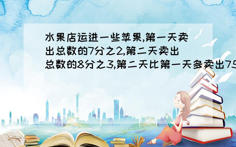 水果店运进一些苹果,第一天卖出总数的7分之2,第二天卖出总数的8分之3,第二天比第一天多卖出75千克,共