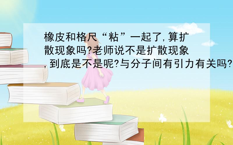 橡皮和格尺“粘”一起了,算扩散现象吗?老师说不是扩散现象,到底是不是呢?与分子间有引力有关吗?为什么?解释越明白越好!