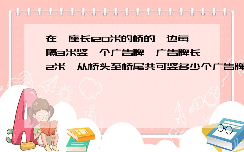 在一座长120米的桥的一边每隔3米竖一个广告牌,广告牌长2米,从桥头至桥尾共可竖多少个广告牌