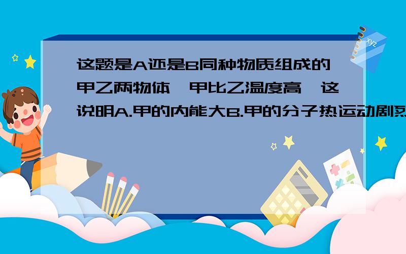 这题是A还是B同种物质组成的甲乙两物体,甲比乙温度高,这说明A.甲的内能大B.甲的分子热运动剧烈