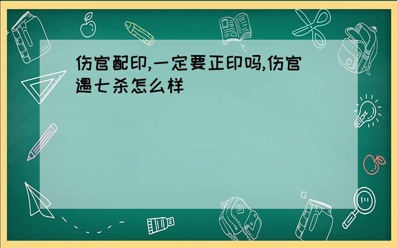 伤官配印,一定要正印吗,伤官遇七杀怎么样