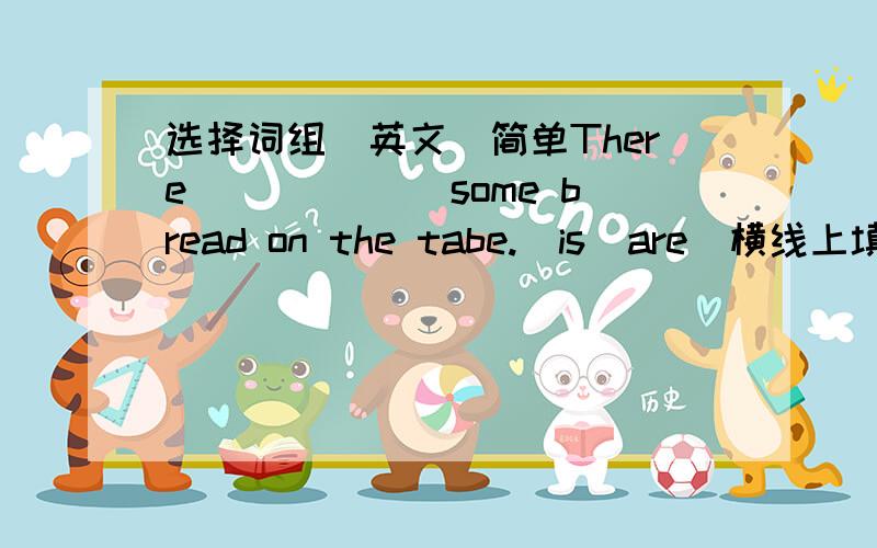 选择词组（英文）简单There ______some bread on the tabe.(is  are)横线上填什么?.(is  are)选一个．快