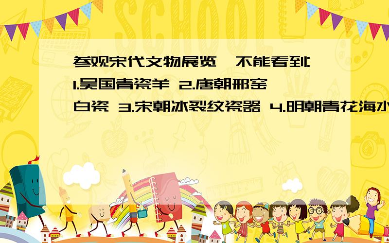 参观宋代文物展览,不能看到:1.吴国青瓷羊 2.唐朝邢窑白瓷 3.宋朝冰裂纹瓷器 4.明朝青花海水型龙纹扁瓶