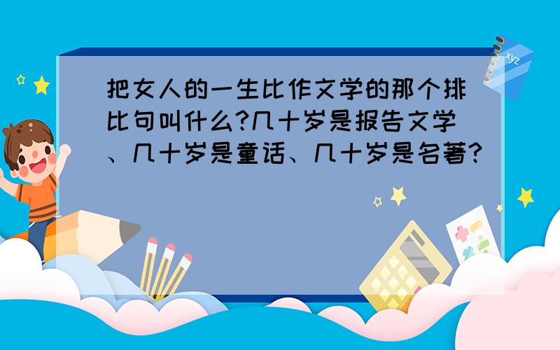 把女人的一生比作文学的那个排比句叫什么?几十岁是报告文学、几十岁是童话、几十岁是名著?